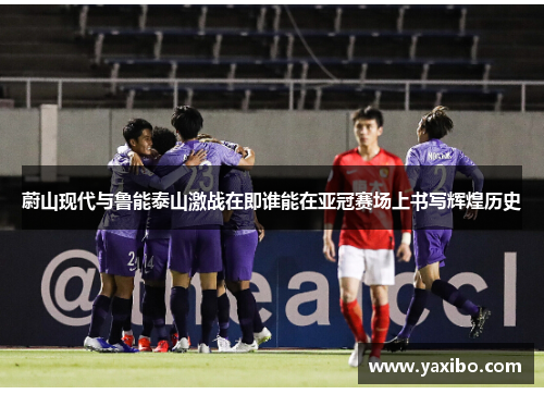 蔚山现代与鲁能泰山激战在即谁能在亚冠赛场上书写辉煌历史