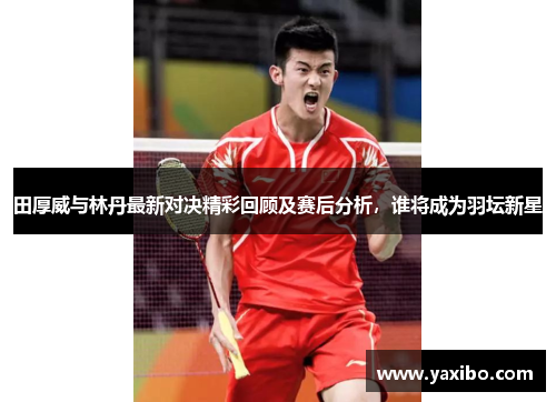 田厚威与林丹最新对决精彩回顾及赛后分析，谁将成为羽坛新星