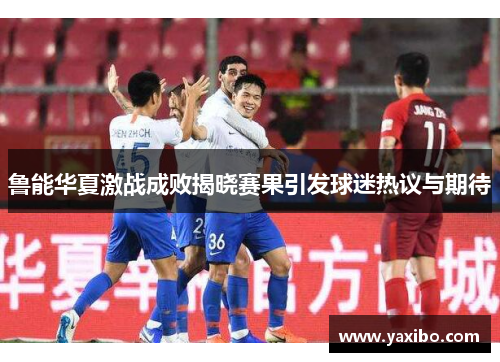 鲁能华夏激战成败揭晓赛果引发球迷热议与期待